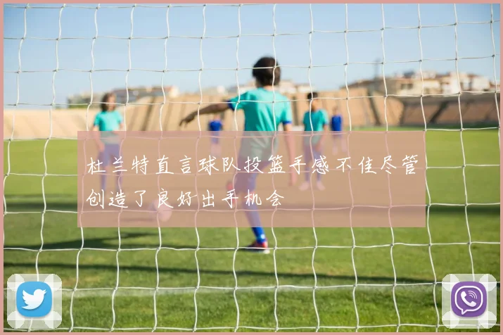 杜兰特直言球队投篮手感不佳尽管创造了良好出手机会