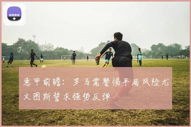 意甲前瞻：罗马需警惕平局风险尤文图斯誓求强势反弹