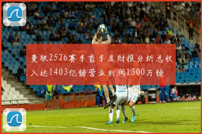 曼联2526赛季首季度财报分析总收入达1403亿镑营业利润1300万镑