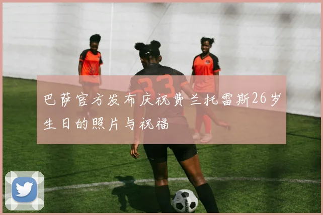 巴萨官方发布庆祝费兰托雷斯26岁生日的照片与祝福