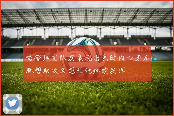哈登坦言队友表现出色时内心矛盾既想助攻又想让他继续发挥