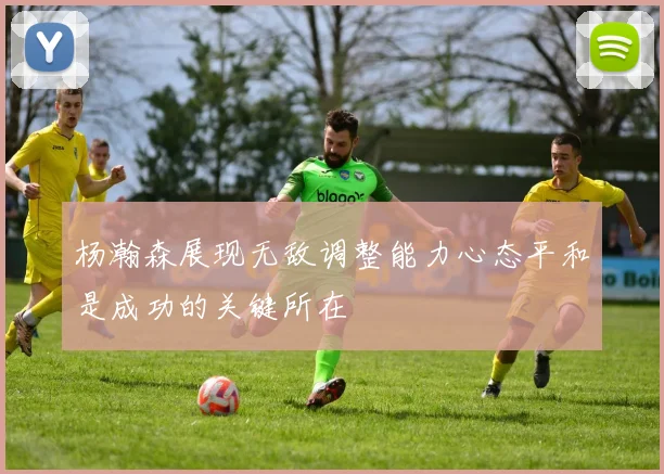 杨瀚森展现无敌调整能力心态平和是成功的关键所在