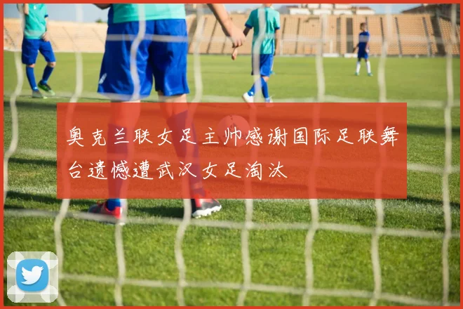 奥克兰联女足主帅感谢国际足联舞台遗憾遭武汉女足淘汰
