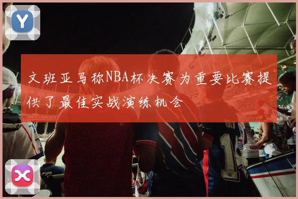 文班亚马称NBA杯决赛为重要比赛提供了最佳实战演练机会