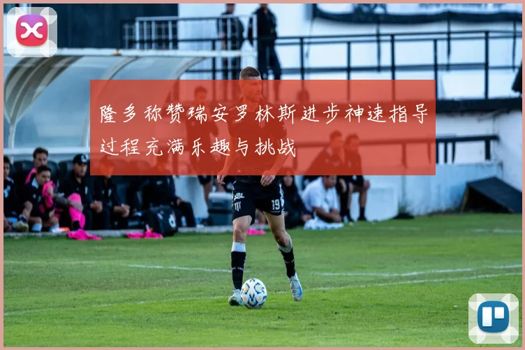 隆多称赞瑞安罗林斯进步神速指导过程充满乐趣与挑战