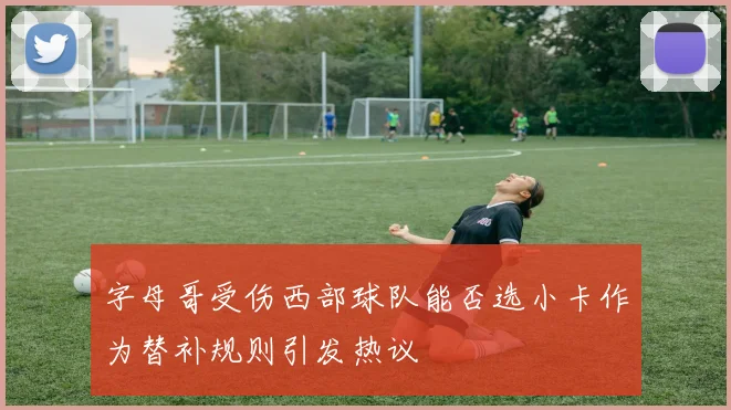 字母哥受伤西部球队能否选小卡作为替补规则引发热议