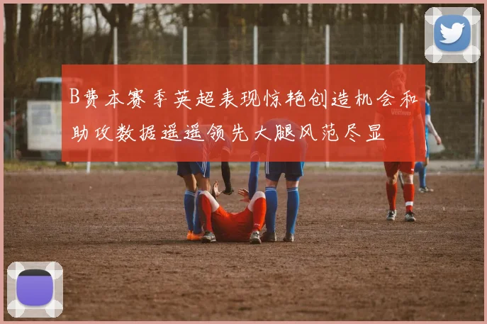 B费本赛季英超表现惊艳创造机会和助攻数据遥遥领先大腿风范尽显