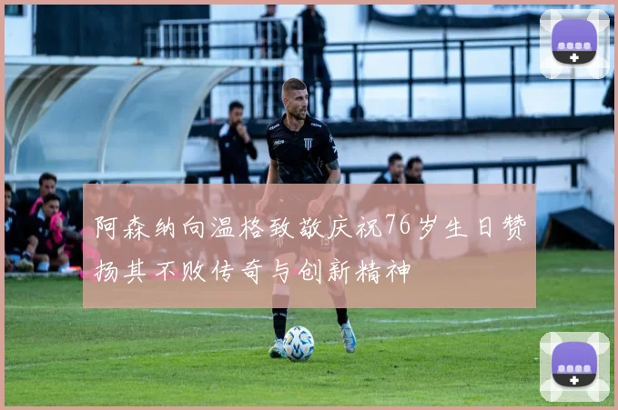 阿森纳向温格致敬庆祝76岁生日赞扬其不败传奇与创新精神