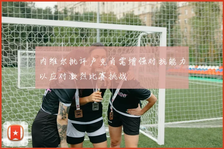 内维尔批评卢克肖需增强对抗能力以应对激烈比赛挑战