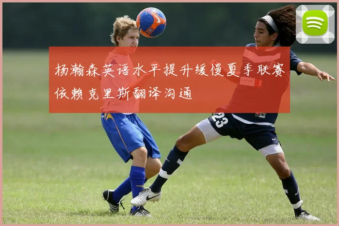 杨瀚森英语水平提升缓慢夏季联赛依赖克里斯翻译沟通