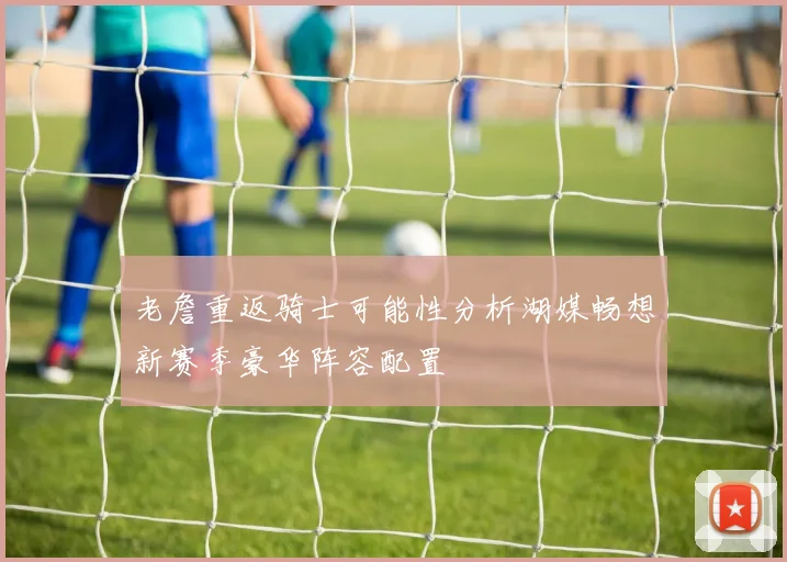 老詹重返骑士可能性分析湖媒畅想新赛季豪华阵容配置