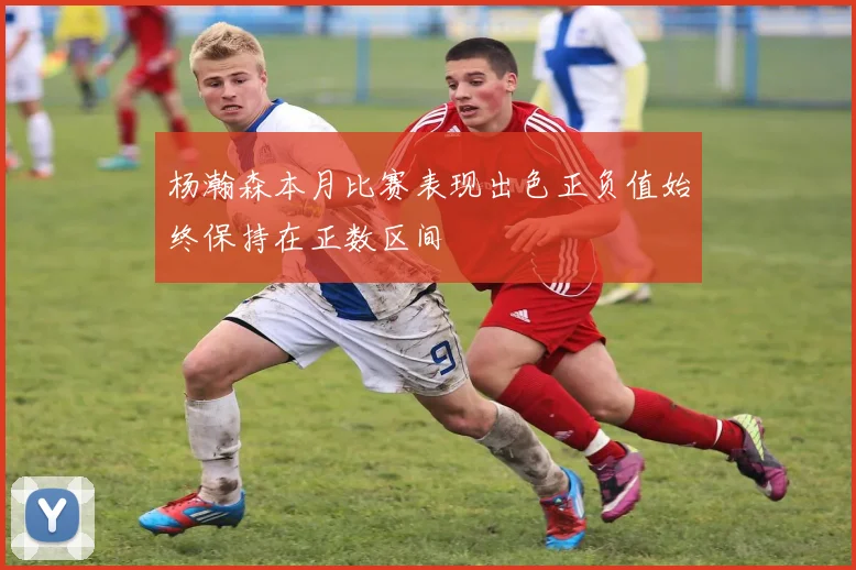 杨瀚森本月比赛表现出色正负值始终保持在正数区间