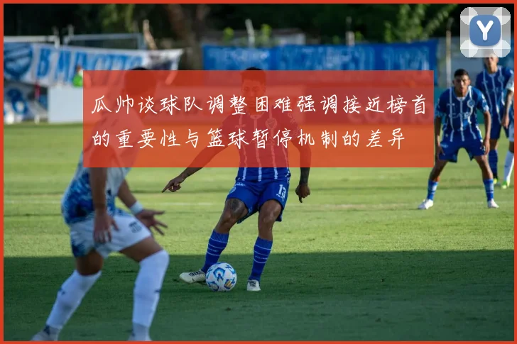 瓜帅谈球队调整困难强调接近榜首的重要性与篮球暂停机制的差异