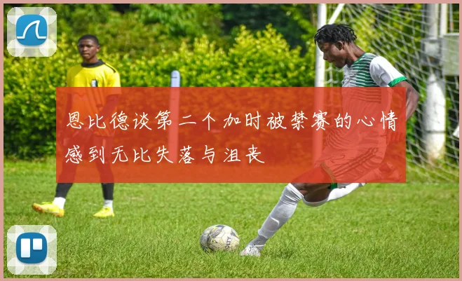 恩比德谈第二个加时被禁赛的心情感到无比失落与沮丧