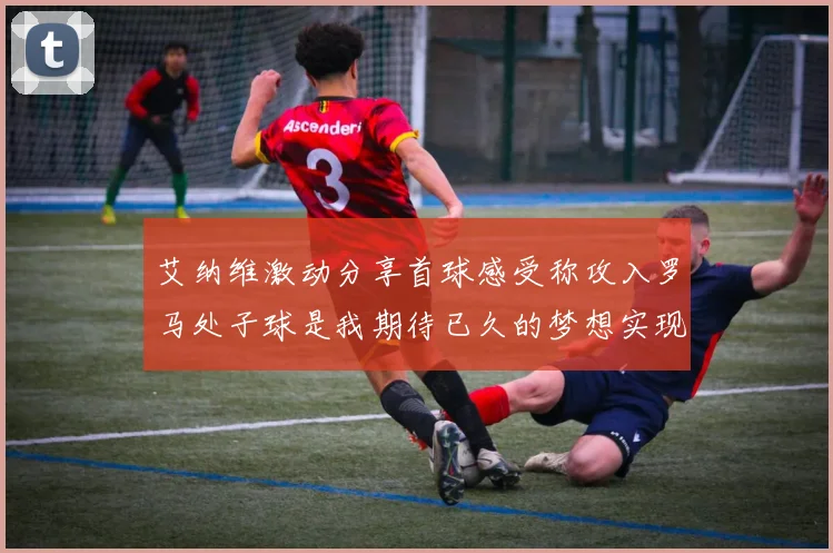 艾纳维激动分享首球感受称攻入罗马处子球是我期待已久的梦想实现