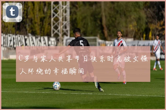 C罗与家人共享节日快乐时光被女强人环绕的幸福瞬间