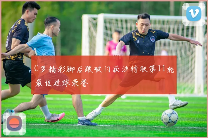 C罗精彩脚后跟破门获沙特联第11轮最佳进球荣誉