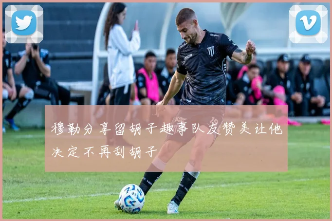 穆勒分享留胡子趣事队友赞美让他决定不再刮胡子