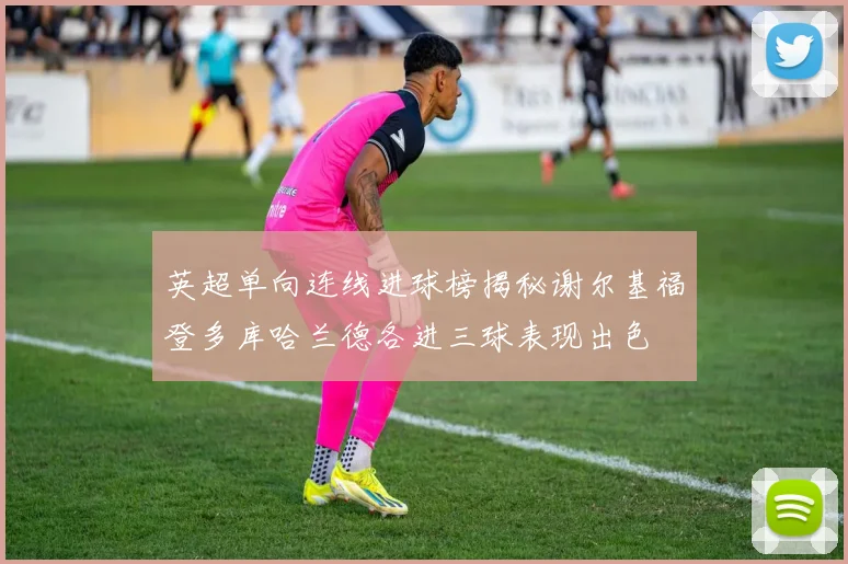 英超单向连线进球榜揭秘谢尔基福登多库哈兰德各进三球表现出色