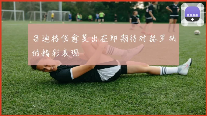 吕迪格伤愈复出在即期待对赫罗纳的精彩表现