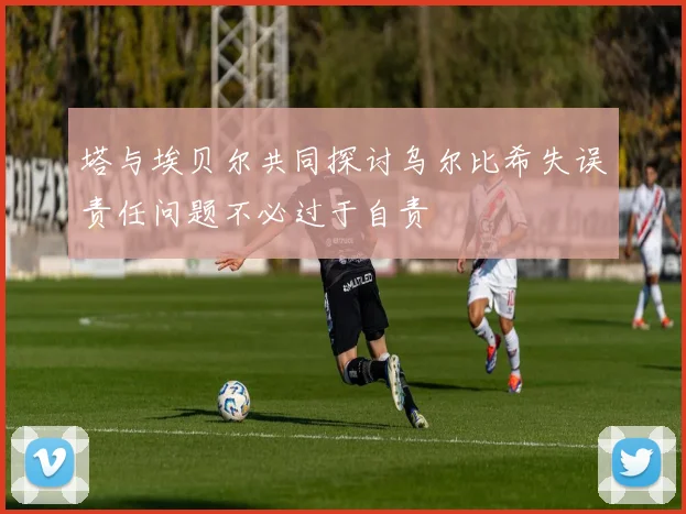 塔与埃贝尔共同探讨乌尔比希失误责任问题不必过于自责