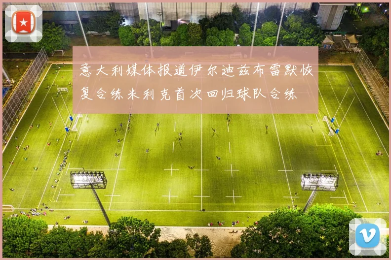 意大利媒体报道伊尔迪兹布雷默恢复合练米利克首次回归球队合练