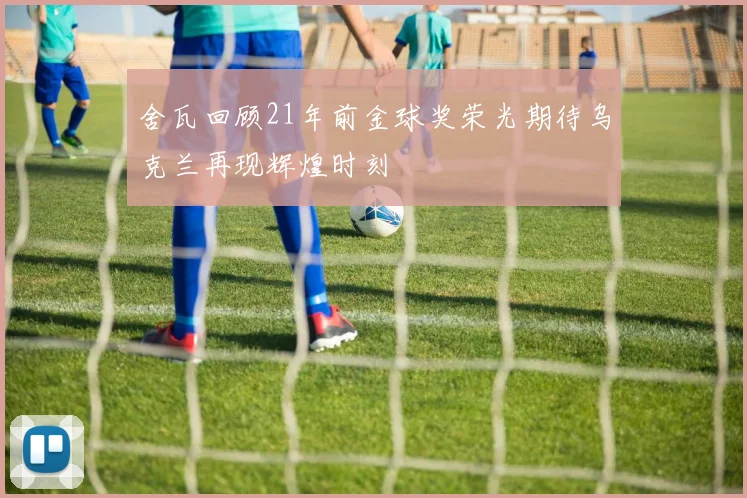 舍瓦回顾21年前金球奖荣光期待乌克兰再现辉煌时刻